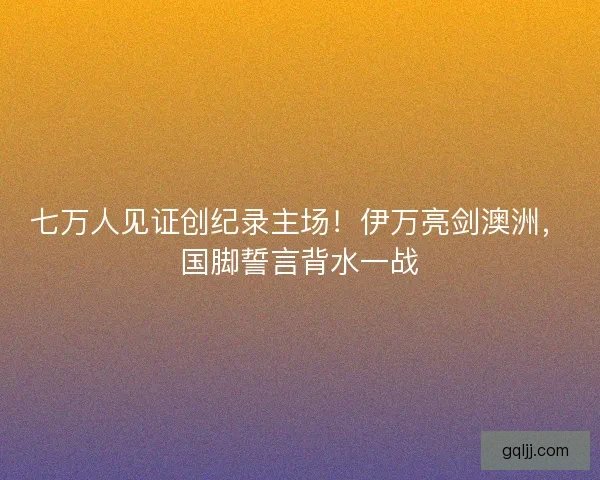 七万人见证创纪录主场！伊万亮剑澳洲，国脚誓言背水一战