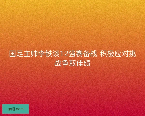 国足主帅李铁谈12强赛备战 积极应对挑战争取佳绩