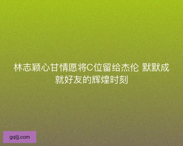 林志颖心甘情愿将C位留给杰伦 默默成就好友的辉煌时刻