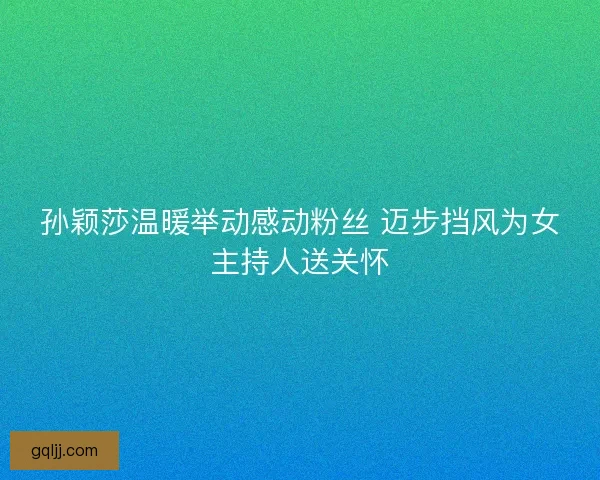 孙颖莎温暖举动感动粉丝 迈步挡风为女主持人送关怀