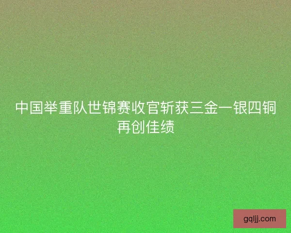 中国举重队世锦赛收官斩获三金一银四铜再创佳绩