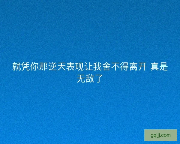 就凭你那逆天表现让我舍不得离开 真是无敌了