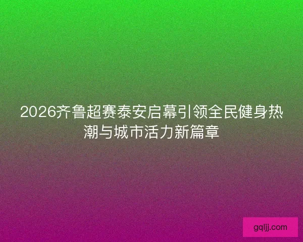 2026齐鲁超赛泰安启幕引领全民健身热潮与城市活力新篇章